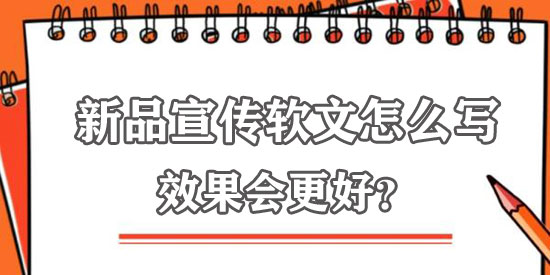 新品宣傳軟文怎么寫效果更佳？