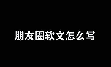 微信朋友圈軟文怎么寫？不懂趕緊瞧瞧！